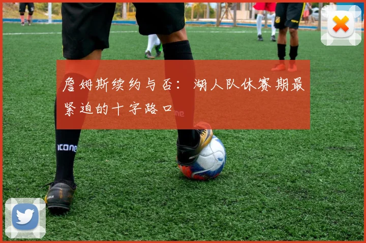詹姆斯续约与否：湖人队休赛期最紧迫的十字路口