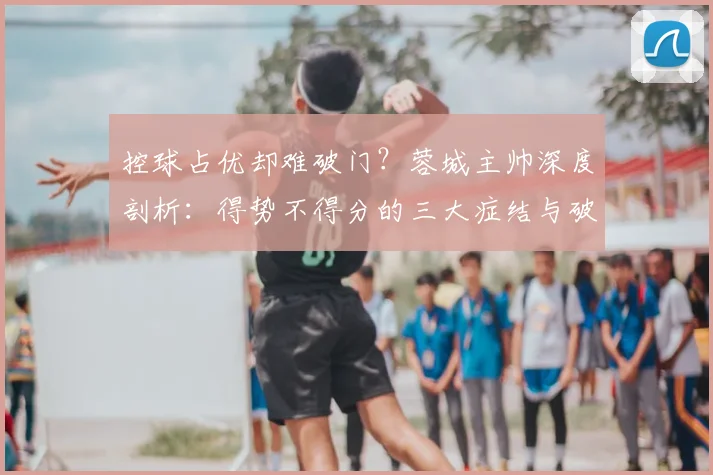 控球占优却难破门?蓉城主帅深度剖析:得势不得分的三大症结与破解之道
