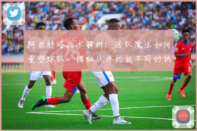 阿尔特塔战术解析：团队魔法如何重塑球队，揭秘从开始就不同的执教哲学