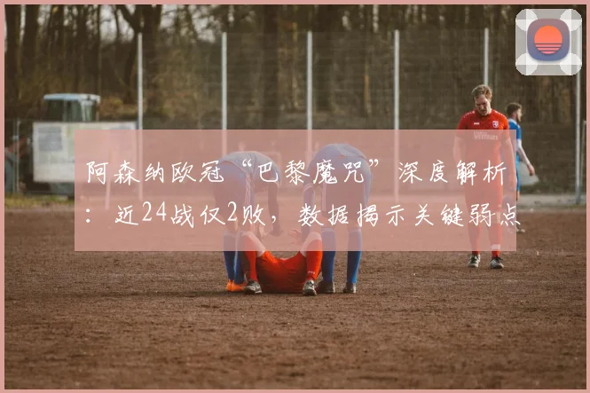 阿森纳欧冠“巴黎魔咒”深度解析：近24战仅2败，数据揭示关键弱点