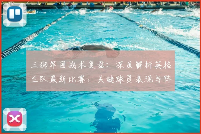 三狮军团战术复盘：深度解析英格兰队最新比赛，关键球员表现与阵容短板全揭秘