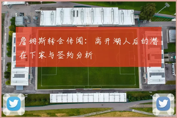 詹姆斯转会传闻:离开湖人后的潜在下家与签约分析