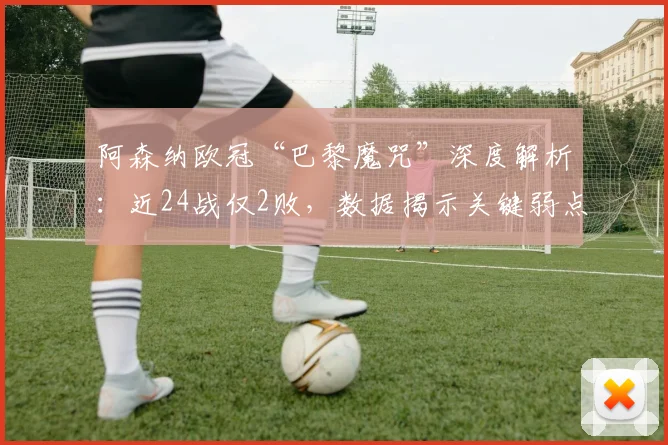 阿森纳欧冠“巴黎魔咒”深度解析：近24战仅2败，数据揭示关键弱点