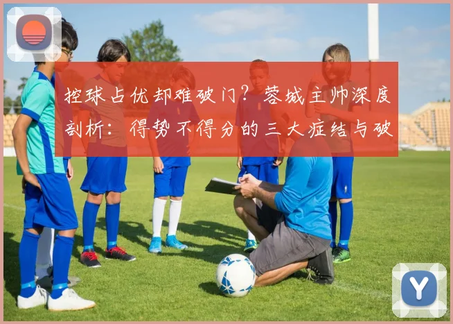控球占优却难破门？蓉城主帅深度剖析：得势不得分的三大症结与破解之道