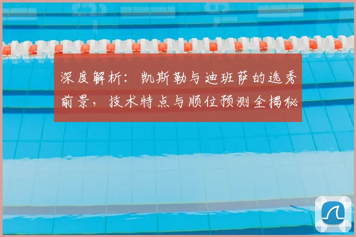 深度解析：凯斯勒与迪班萨的选秀前景，技术特点与顺位预测全揭秘