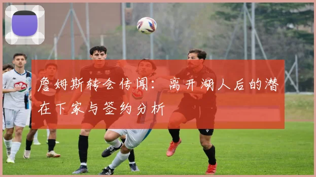 詹姆斯转会传闻：离开湖人后的潜在下家与签约分析