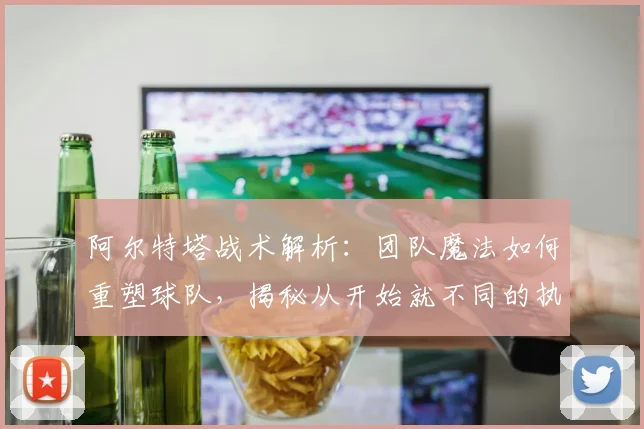 阿尔特塔战术解析:团队魔法如何重塑球队,揭秘从开始就不同的执教哲学
