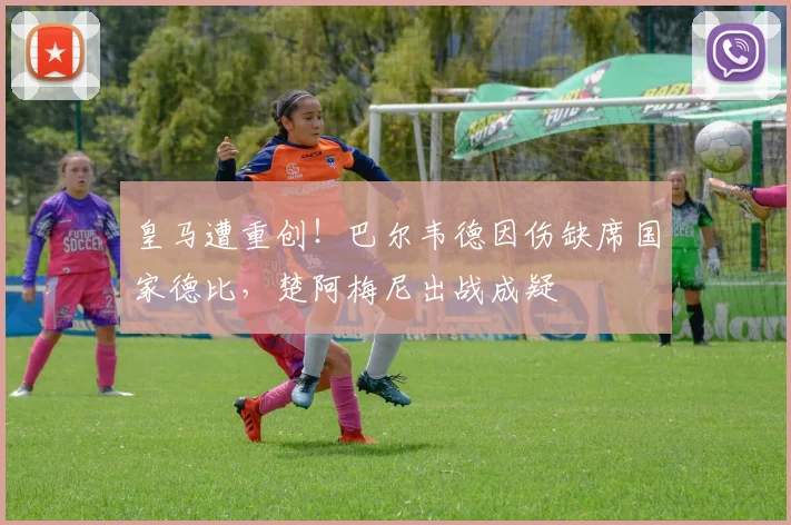 皇马遭重创!巴尔韦德因伤缺席国家德比,楚阿梅尼出战成疑